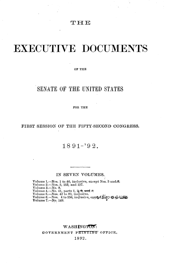 handle is hein.usccsset/usconset33233 and id is 1 raw text is: 




                    THE






EXECUTIVE DOCUMENTS




                     OF THE




        SENATE  OF THE  UNITED  STATES



                     FOR THE


FIRST SESSION OF THE FIFTY-SECOND CONGRESS.




              18  91-'9  2.






            IN SEVEN VOLUMES.

    Volume 1.-Nos. 1 to 40, inclusive, except Nos. 5 and-8.
    Volume 2.-Nos. 5, 153, and 157.
    Volume 3.-No. 8.
    Volume 4.-No. 41, parts 1, 24 *8-, wd t
    Volume 5.-Nos. 42 to 83, inclusive.  ,
    Volume 6.-Nos. 4 to l56, indusive, e
    Volume 7.-No. 149.






               WASHTINGI
       GOVERNIIENT P17TNCT WT OFFICE,
                   1892.


