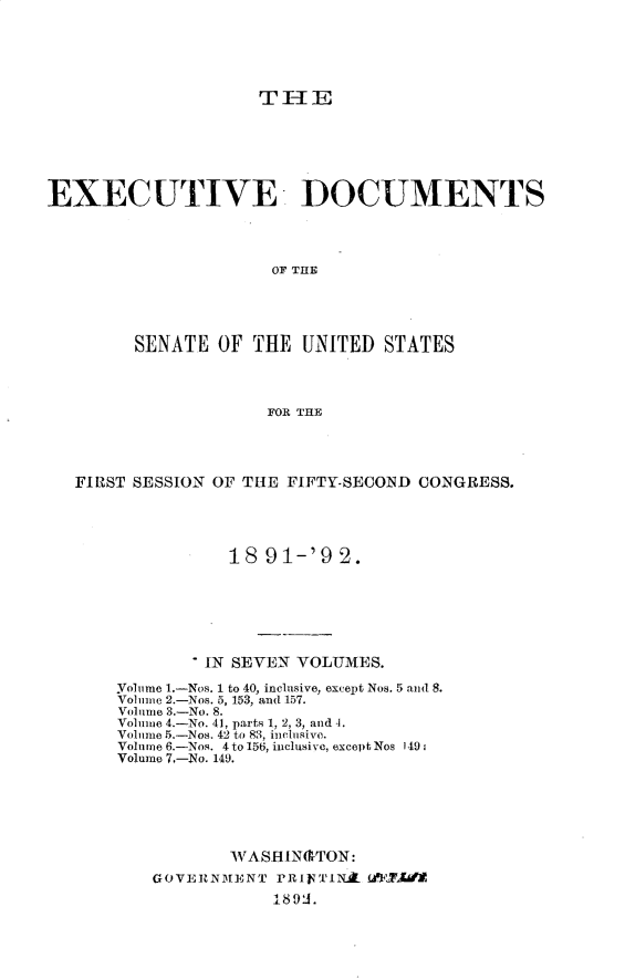 handle is hein.usccsset/usconset33234 and id is 1 raw text is: 





THlE


EXECUTIVE DOCUMENTS




                      OF THlE




         SENATE  OF THE  UNITED  STATES



                      FOR THE


FIRST SESSION OF THE FIFTY-SECOND CONGRESS.




               18  91-'9  2.






             IN SEVEN VOLUMES.

    Yolume 1.-Nos. 1 to 40, inclusive, except Nos. 5 and 8.
    Vol ime 2.-Nos. 5, 153, and 157.
    Volume 3.-No. 8.
    Volmue 4.-No. 41, parts 1, 2, 3, and 4.
    Volume 5.-Nos. 42 to 83, inclusive.
    Volume 6.-Nos. 4 to 156, inclusive, except Nos 149;
    Volume 7,-No. 149.






               WASH  IN(&TON:
        GOVERNMENT  rRIFTIN.A fAP fli
                    189AJ.


