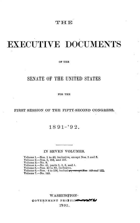 handle is hein.usccsset/usconset33235 and id is 1 raw text is: 






                    THE







EXECUTIVE DOCUMENTS




                     OF THE





        SENATE  OF  THE UNITED  STATES




                     FOR THE


FIRST SESSION OF THE FIFTY-SECOND CONGRESS.





               18 91-'9  2.







            IN SEVEN VOLUMES.

    Volume 1.-Nos. 1 to 40, inclusive, except Nos. 5 and 8.
    Volume 2.-Nos. 5, 153, and 157.
    Volume 3.-No. 8.
    Volume 4.-No. 41, parts 1, 2, 3, and 4.
    Volume 5.-Nos. 42 to 83, incbiive.
    Volume 6.-Nos. 4 to 156, inclusi-,   .& : 4.anud 153.
    Volume 7.-No. 149.







               WASHINGTON*
       GOVERNMENT  PR11T1N   VRn 'tt'


