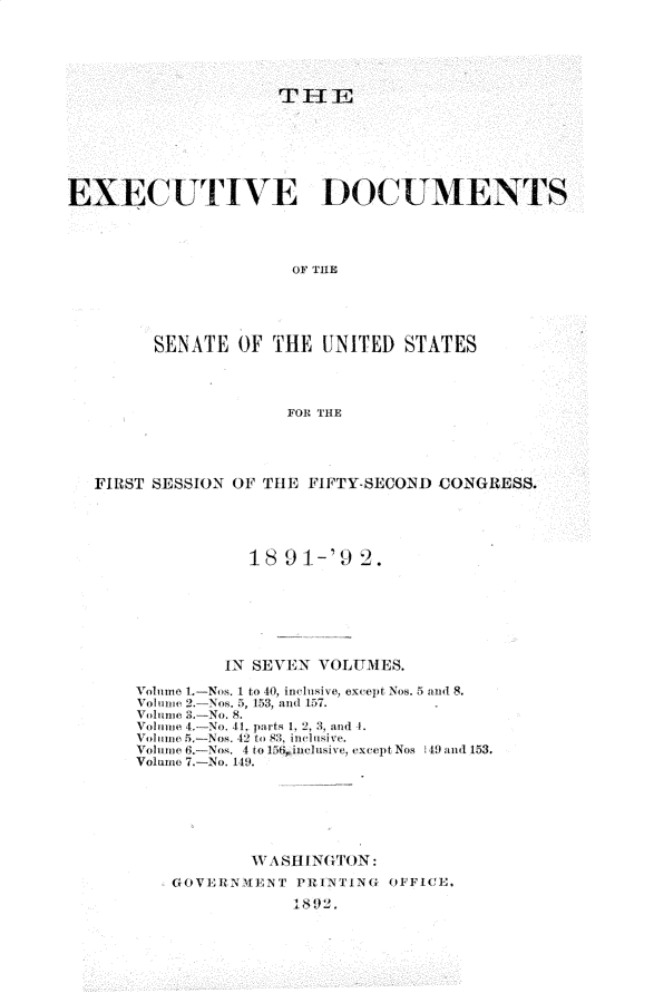 handle is hein.usccsset/usconset33236 and id is 1 raw text is: 






                     TIE







EXECUTIVE DOC UMENTS




                      OF THE





         SENATE  OF THE  UNITED  STATES




                      FOR THE


FIRST SESSION OF THE FIFTY-SECOND CONGRESS.





               18  9 1-'9 2.







             IN SEVEN VOLUMES.

    Volume 1.-Nos. I to 40, inclusive, except Nos. 5 and 8.
    Volime 2.-Nos. 5, 153, and 157.
    Volume 3.-No. 8.
    Volume 4-No. 41. parts 1, 2, 3, and ]
    Volume 5.-Nos. 42 t4 03. , inclusive.
    Volume 6,-Nos. 4 to 15G inclusive, except Nos 149 and 153.
    Volume 7.-No. 149.








        GOVERNMENT  PRINTING OFFICE.
                    1802.


