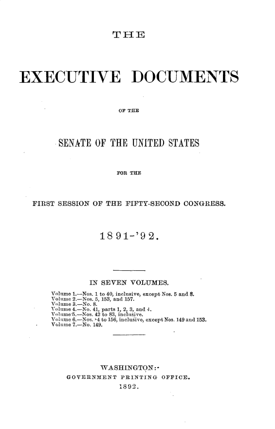 handle is hein.usccsset/usconset33237 and id is 1 raw text is: 




THI1E


EXECUTIVE DOCUMENTS




                      OF THE





         SENATE  OF THE  UNITED  STATES




                      FOR THE


FIRST SESSION OF THE FIFTY-SECOND CONGRESS.





               18 91-'9   2.







             IN SEVEN VOLUMES.

    Volume 1.-Nos. 1 to 40, inclusive, except Nos. 5 and 8.
    Volune 2.-Nos. 5, 153, and 157.
    Volume 3.-No. 8.
    Volume 4.-No. 41, parts 1, 2 3, and 4.
    Volime'5.-Nos. 42 to 83, inclusive.
    Volume 6.-Nos. >4 to 156, inclusive, except Nos. 149 and 153.
    Volume 7.-No. 149.







               WASHINGTON:*
        GOVERNMENT  PRINTING OFFICE.
                   1892.


