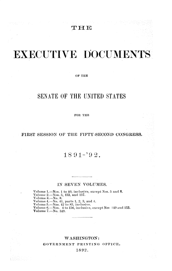 handle is hein.usccsset/usconset33239 and id is 1 raw text is: 






                     TIHE







EXECUTIVE I)OCUMENTS




                      OF THE





         SENATE  OF  THE  UNITED  STATES




                      FOR THE


FIRST SESSION OF THE FIFTY-SECON) CONGRESS.





               18  91-'9  2.







             IN SEVEN VOLUMES.

    Volume 1.-Nos. 1 to 40, inclusive, except Nos. 5 and 8.
    Volume 2.-Nos. 5, 153, and 157.
    Volume 3.-No. 8.
    Volume 4.-No. 41, parts 1, 2, 3, and 4.
    Voltume 5.- Nos. 42 to 83. inclusive.
    Voluime 6.-Nos. 4 to 156, inclusive, except Nos 149 and 153.
    Volume 7.-No. 149.






                WASHINGTON:
        GOVERNMENT  PRINTING OFFICE.
                    1892.


