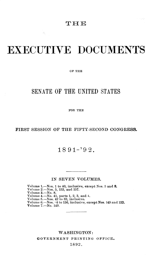 handle is hein.usccsset/usconset33240 and id is 1 raw text is: 





                     THIE







EXECUTIVE DOCUMENTS




                      OF THlE





         SENATE  OF THE  UNITED   STATES




                      FOR THE


FIRST SESSION OF THE FIFTY-SECONID CONGRESS.





               18  91-'9  2.







             IN SEVEN VOLUMES.

    Volume 1.-Nos. 1 to 40, inclusive, except Nos. 5 and 8.
    Volume 2.-Nos. 5, 153, and 157.
    Volume 3.-No. 8.
    Volume 4.-No. 41, parts 1, 2, 3, and 4.
    Volume 5.-Nos. 42 to 83, inclusive.
    Volume 6.-Nos. 4 to 156, inclusive, except Nos. 149 and 153.
    Volume 7.-No. 149.






               WASHINGTON:
        GOVERNMENT  PRINTING OFFICE.
                    1892.


