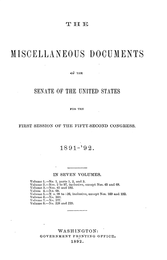 handle is hein.usccsset/usconset33243 and id is 1 raw text is: 





                    TiE








MISCELLANEOUS DOCUMENTS




                      1OF TU




         SENATE  OF THE  UNITED  STATES



                     FOR THE




   FIRST SESSION OF THE FIFTY-SECOND CONGRESS.





                  18 91-'9  2.






               IN SEVEN VOLTMES.

       Volume 1.-No. 1, parts 1, 2, and 3.
       Volume 2.-Nos. 2 to 97, inclusive, except Nos. 65 and 68.
       Volume 3.-Nos. 65 and 192.
       Volum 4.-h\o. 68.
       Volume 5.-N s. 98 to 226, inclusive, except Nos. 169 and 192.
       Volume 6.-No. 16,.
       Volume 7.-No. 227.
       Volume 8.-No. 228 and 229.







                 WASHINGTON:
           GOVERNMENT  PRINTING OFFICE.
                      1892.


