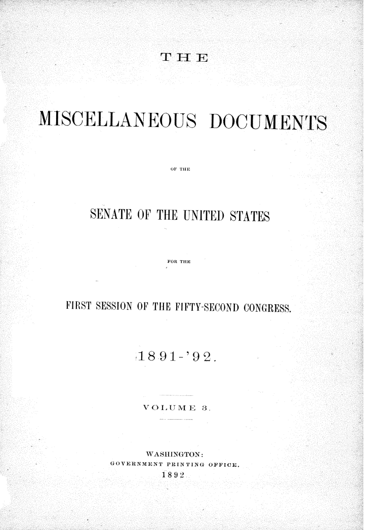 handle is hein.usccsset/usconset33244 and id is 1 raw text is: 





                 THlE







MISCELLANEOUS DOCUMENTS




                   OF THE





       SENATE OF THE UNITED STATES




                  FOR THE


FIRST SESSION OF THE FIFTY-SECOND CONGRESS.





          1I8 91-'92.





          VO1LUME  8.




          WASHINGTON:
      GOVERNMENT PRIN TING OFFICE.
              1892



