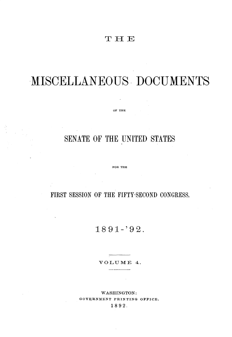 handle is hein.usccsset/usconset33245 and id is 1 raw text is: 





                 THIE







MISCELLANEOUS. DOCUMENTS




                    TTHE




        SENATE OF THE UNITED STATES




                  F~OR TILE


FIRST SESSION OF THE FIFTY-SECOND CONGRESS.





          18 91-'9 2.





          VOLUME   4.




          WASHINGTON:
      GOVERNMENT PRINTING OFFICE.
              1892.


