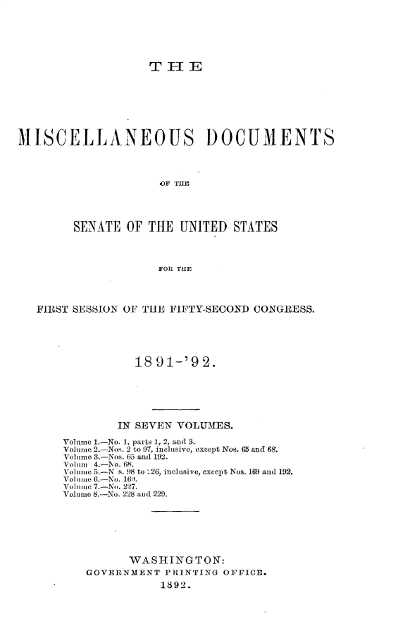 handle is hein.usccsset/usconset33246 and id is 1 raw text is: 






                    TIE








MISCELLANEOUS DOCUMENTS




                      OF TIE




        SENATE   OF THE  UNITED  STATES




                     FOR THE




   FIRST SESSION OF THE FIFTY-SECOND CONGRESS.





                  18 91-'92.






               IN SEVEN VOLUMES.

       Volume 1.-No. 1, parts 1, 2, and a.
       Volume 2-Nos. 2 to 97, inclusive, oxcept Nos. 65 and 68.
       Volume 3.-Nos. 65 and 192.
       Volum 4.-I o. 68.
       Volume 5.-N s. 98 to 126, inclusive, except Nos. 169 and 192.
       Volume 6.-No. 16.
       Volhume 7.-No. 227.
       Volume 8.-No. 228 and 229.







                 WASHINGTON:
          GOVERNMENT  PRINTING OFFICE.
                      1892.


