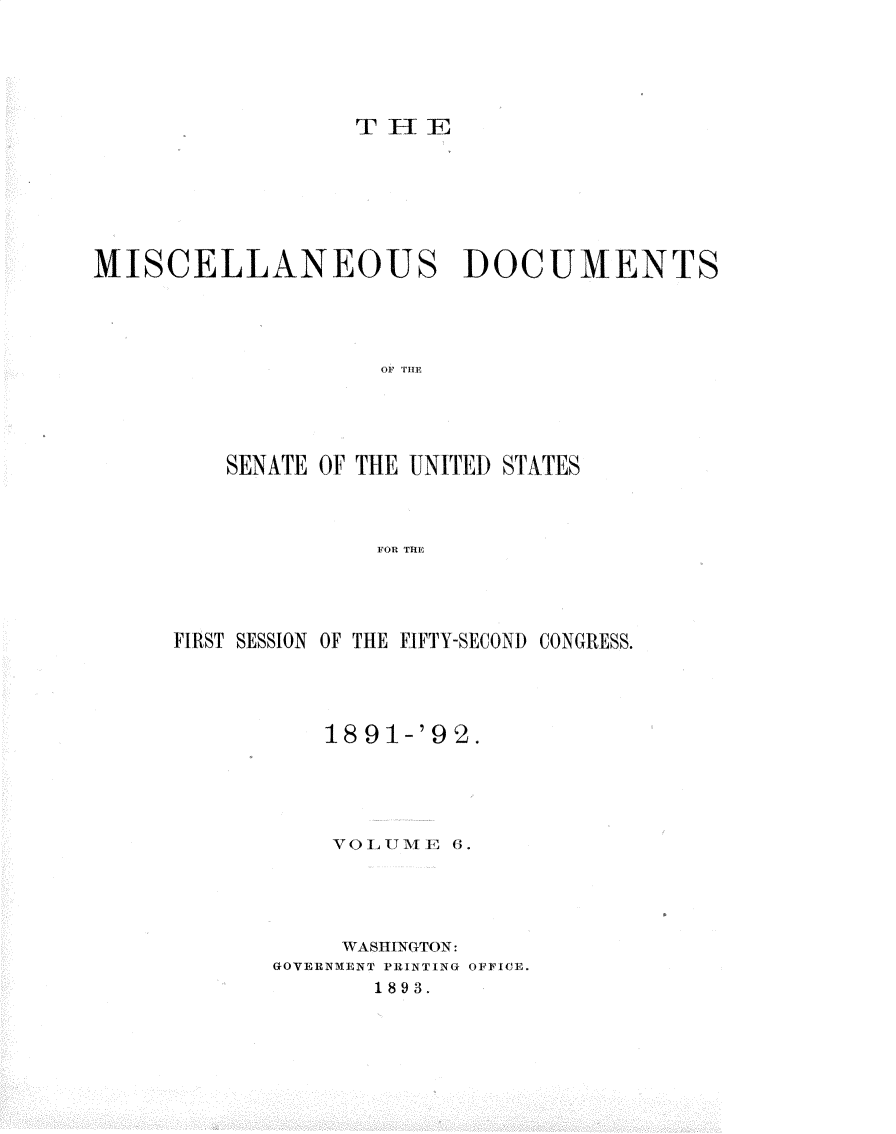 handle is hein.usccsset/usconset33247 and id is 1 raw text is: 




THE


MISCELLANEOUS DOCUMENTS








         SENATE OF THE UNITED STATES


                   FOR THE


FIRST SESSION OF THE FIFTY-SECOND CONGRESS.



          18 91-'9 2.




          vOLUME   6.




          WASHINGTON:
       GOVERNMENT PRINTING OFFICE.
             1893.


