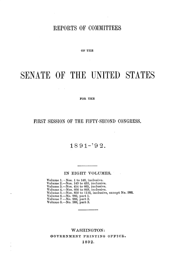 handle is hein.usccsset/usconset33250 and id is 1 raw text is: 







             REPORTS OF COMMITTEES





                        OF THE







SENATE OF THE UNITED STATES





                        FOR THE


FIRST SESSION OF THE FIFTY-SECOND CONGRESS.






               18  91-'9   2.







            IN EIGHT  VOLUMES.

     Volume 1. -Nos. 1 to 148, inclusive.
     Volume 2.-Nos. 149 to 453, inclusive.
     Volume 3.-Nos. 454 to 665, inclusive.
     Volume 4.-Nos. 666 to 849, inclusive.
     Volume 5.-Nos. 850 to 1116, inclusive, except No. 986.
     Volume 6.-No. 986, part 1.
     Volume 7 -No. 986, part 2.
     Volume 8.-No. 986, part 3.







               WASHINGTON:
       GOVERNMENT   PRINTING  OFFICE.

                    1892.


