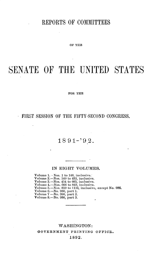 handle is hein.usccsset/usconset33251 and id is 1 raw text is: 





             REPORTS OF COMMITTEES





                        OF THEI







SENATE OF THE UNITED STATES





                        FOR TEE


* FIRST SESSION OF THE FIFTY-SECOND CONGRESS.






                18  91-'9   2.







              IN EIGHT VOLUMES.

       Volume 1. --Nos. 1 to 148, inclusive.
       Volume 2.-Nos. 149 to 453, inclusive.
       Volume 3.-Nos. 454 to 665, inclusive.
       Volume 4.-Nos. 666 to 849, inclusive.
       Volume 5.-Nos. 850 to 1116, inclusive, except No. 986.
       Volume 6.-No. 986, part 1.
       Volume 7 -No. 986, part 2.
       Volume 8.-No. 986, part 3.







                WASHINGTON:
        GOVERNMENT   PRINTING  OFFICE.

                     1892.


