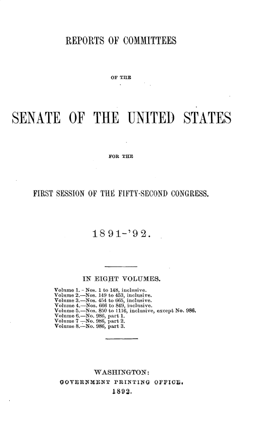 handle is hein.usccsset/usconset33252 and id is 1 raw text is: 





             REPORTS OF COMMITTEES





                         OF THLE







SENATE OF THE UNITED STATES





                        FOR THI


FIRST SESSION OF THE FIFTY-SECOND CONGRESS.






               18  91-'92.







            IN EIGHT  VOLUMES.

     Volume 1. - Nos. 1 to 148, inclusive.
     Volume 2.-Nos. 149 to 453, inclusive.
     Volume 3.-Nos. 454 to 665, inclusive.
     Volume 4.-Nos. 666 to 849, inclusive.
     Volume 5.-Nos. 850 to 1116, inclusive, except No. 986.
     Volume 6.-No. 986, part 1.
     Volume 7 -No. 986, part 2.
     Volume 8.-No. 986, part 3.







               WASHINGTON:
       GOVERNMENT   PRINTING  OFFICE,
                    1892.


