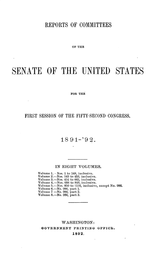 handle is hein.usccsset/usconset33253 and id is 1 raw text is: 






              REPORTS   OF  COMMITTEES





                         OF THE







SENATE OF THE UNITED STATES





                        FOR THE


FIRST SESSION OF THE FIFTY-SECOND  CONGRESS.






               18  91-'9   2.







             IN EIGHT VOLUMES.

     Volume 1. - Nos. 1 to 148, inclusive.
     Volume 2.-Nos. 149 to 453, inclusive.
     Volume 3.-Nos. 454 to 665, inclusive.
     Volume 4.-Nos. 666 to 849, inclusive.
     Volume 5.-Nos. 850 to 1116, inclusive, except No. 986.
     Volume 6.-No. 986, part 1.
     Volume 7 -No. 986, part 2.
     Volume 8.-No. 986, part 3.







               WASHINGTON:
       GOVERNMENT   PRINTING  OFFICE.
                    1892.


