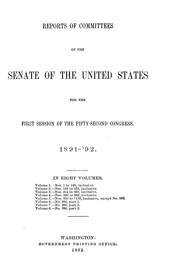 handle is hein.usccsset/usconset33254 and id is 1 raw text is: 






              REPORTS   OF  COMMITTEES





                         OA O THE







SENATE OF THE UTNITED) STATES





                        FOR  IME


FIRST SESSION OF THE FIFTY-SECOND  CONGRESS.






               18  91-'9   2.







            IN EIGHT  VOLUMES.

     Volume 1. - Nos. 1 to 148, inclusive.
     Volune 2.-Nos. 149 to 453, inclusive.
     Volume 3.-Nos. 454 to 665, inclusive.
     Volume 4.-Nos. 666 to 849, iiclnsive.
     Volume 5.-Nos. 850 to 1116, inclusive, except No. 986.
     Volume 6.-No. 986, part 1.
     Vol ume 7 -No. 986, part 2.
     Volume 8.-No. 986, part 3.







               WASHINGTON:
       GOVERNMENT   PRINTING  OFFICE,

             . 1892.


