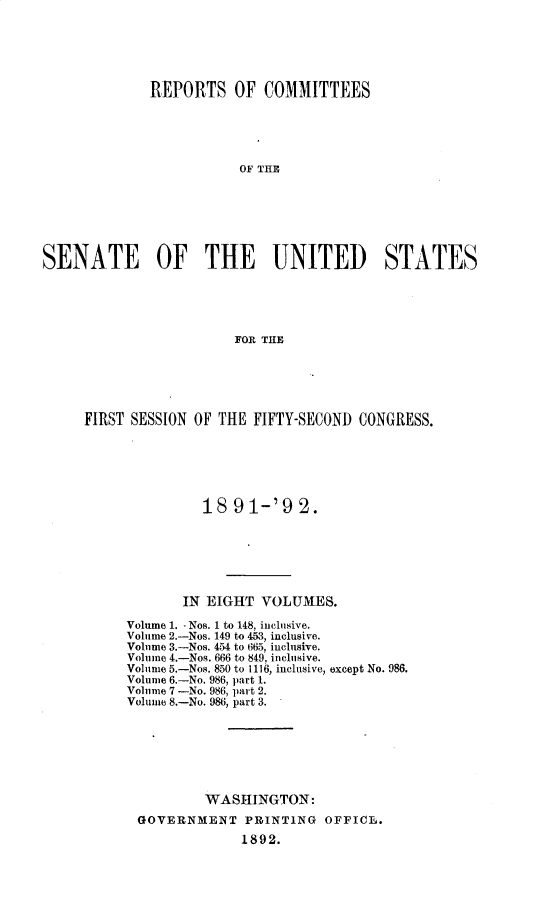 handle is hein.usccsset/usconset33255 and id is 1 raw text is: 






             REPORTS OF COMMITTEES





                         OF THEI







SENATE OF THE UNITED STATES





                        FOR TILE


FIRST SESSION OF THE FIFTY-SECOND CONGRESS.






               18  91-'9   2.






            IN EIGHT  VOLUMES.


Volnme 1. -Nos. 1 to 148, inclusive.
Volume 2.-Nos. 149 to 453, inclusive.
Volume 3.-Nos. 454 to 665, inclusive.
Volume 4.-Nos. 666 to 849, inclusive.
Volume 5.-Nos. 850 to 1116, inclusive,
Volume 6.-No. 986, part 1.
Volume 7 -No. 986, part 2.
Volume 8.-No. 986, part 3.


except No. 986.


        WASHINGTON:
GOVERNMENT   PRINTING  OFFICL.
             1892.


