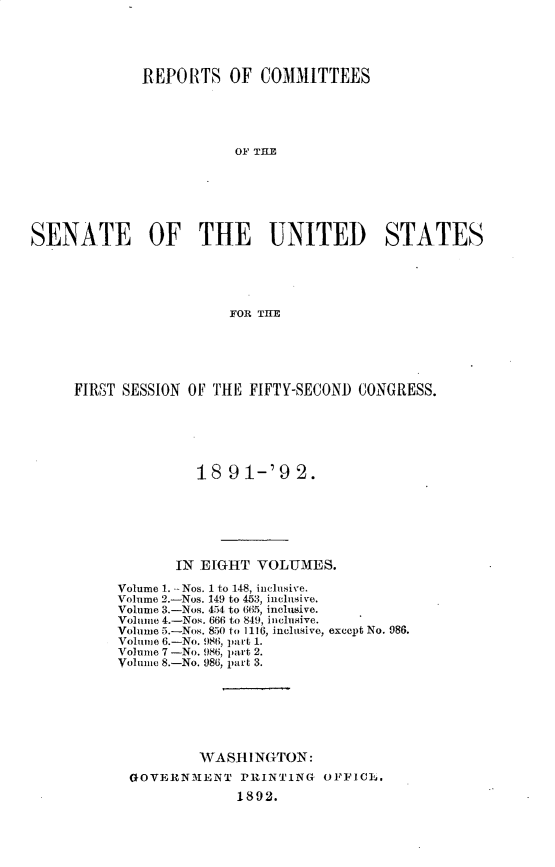handle is hein.usccsset/usconset33256 and id is 1 raw text is: 





             REPORTS OF COMMITTEES





                         OF THE







SENATE OF THE UNITED STATES





                        FOR THE


FIRST SESSION OF THE FIFTY-SECOND CONGRESS.






               18  91-'9   2.







            IN EIGHT  VOLUMES.

     Volume 1. --Nos. 1 to 148, inclusive.
     Volume 2.-Nos. 149 to 453, inclusive.
     Volume 3.-Nos. 454 to 665, inclusive.
     Volume 4.-Nos. 666 to 849, inclusive.
     Volume 5.-Nos. 850 to 1116, inclusive, except No. 986.
     Volume 6.-No. 986, part 1.
     Volume 7 -No. 986, part 2.
     Volume 8.-No. 986, part 3.







               WASHINGTON:
       GOVERNMENT   PRINTING  OFFICL.
                    1892.


