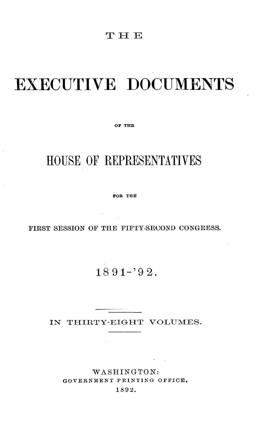 handle is hein.usccsset/usconset33259 and id is 1 raw text is: 



THlE


EXECUTIVE DOCUMENTS









     HOUSE OF REPRESENTATIVES



               FOR THE


FIRST SESSION OF THE FIFTY-SECOND CONGRESS.





           18 91-'9 2.





   IN THIRTY-EIGH-T VOLUMES.





          WASHINGTON:
     GOVERNMENT PRINTING OFFICE.
              1892.


