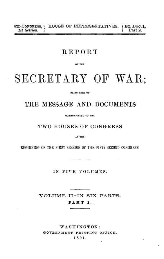 handle is hein.usccsset/usconset33260 and id is 1 raw text is: 




52D CONGRESS, HOUSE OF REPRESENTATIVES. Ex. Doc. 1,
lst Session.                       Part 2.


               REPORT

                   OF THE



SECRETARY OF WAR;

                 BEING PART OF


   THE  MESSAGE AND DOCUMENTS

                COMMUNICATED TO THE

       TWO  HOUSES  OF CONGRESS

                   AT THE

  BEGINNING OF THE FIRST SESSION OF THE FIFTY-SECOND CONGRESS.


    IN FIVE VOLUMES.




VOLUME   II-IN SIX PARTS.
         PART  1.




      WASHINGTON:
 GOVERNMENT PRINTING OFFICE.
           1891.


