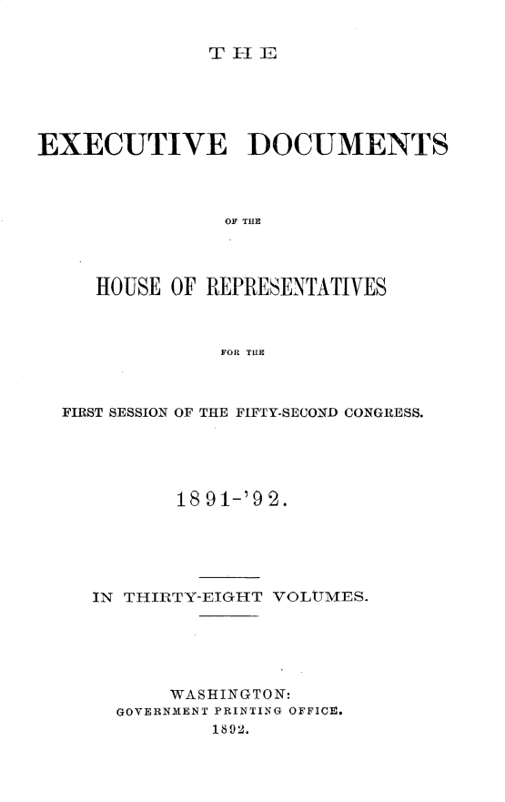 handle is hein.usccsset/usconset33261 and id is 1 raw text is: 


THEL


EXECUTIVE DOCUMENTS



                OF THE




     HOUSE OF REPRESENTATIVES



               FOR THE


FIRST SESSION OF THE FIFTY-SECOND CONGRESS.





          18 91-'92.





   IN THIRTY-EIGHT VOLtTMES.





         WASHINGTON:
     GOVERNMENT PRINTING OFFICE.
             1892.


