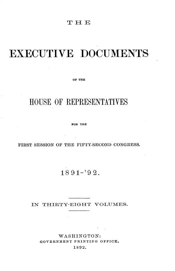 handle is hein.usccsset/usconset33262 and id is 1 raw text is: 



THlE


EXECUTIVE DOCUMENTS









     HOUSE OF REPRESENTATIVES



               FOR THE


FIRST SESSION OF THE FIFTY-SECOND CONGRESS.





           18 91-'9 2.





   IN THIRTY-EIGH-T VOLUMES.





          WASHINGTON:
     GOVERNMENT PRINTING OFFICE.
              1892.


