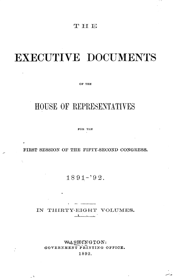handle is hein.usccsset/usconset33263 and id is 1 raw text is: 



TlE


EXECUTIVE DOCUMENTS




                OF THE




     HOUSE OF REPRESENTATIVES



               FOR THE


FIRST SESSION OF THE FIFTY-SECOND CONGRESS.





           18 91-'9 2.





   IN THiIRTY-EIGHT VOLUMES.





          W4RSTfIrGT0-N:
     GOVERNMENT PRINTING OFFICE.
              1892.


