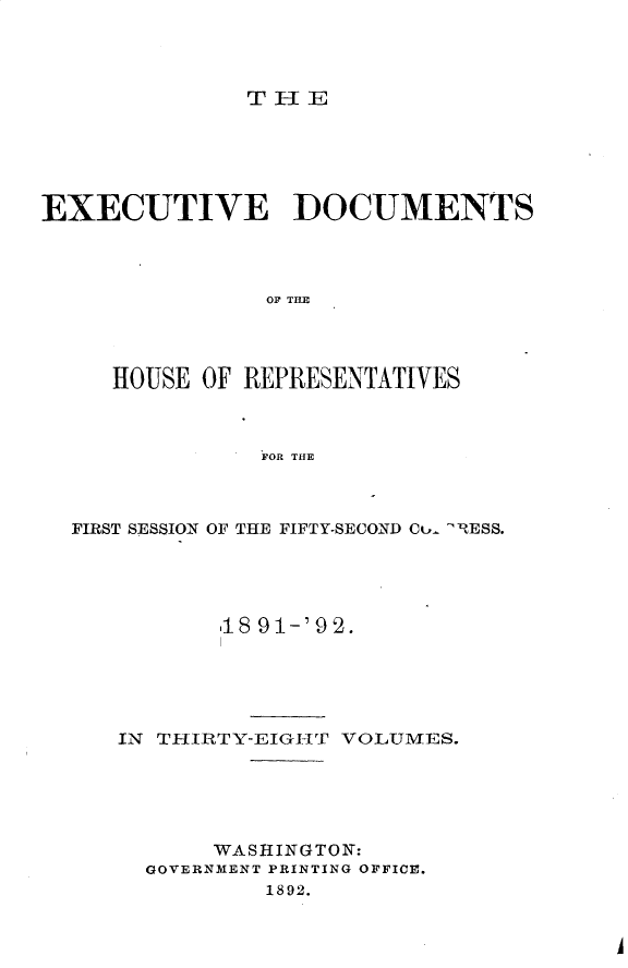 handle is hein.usccsset/usconset33264 and id is 1 raw text is: 




THE


EXECUTIVE DOCUMENTS



                OF THE




     HOUSE OF REPRESENTATIVES



               FOR THE


FIRST SESSION OF THE FIFTY-SECOND Cu- -RESS.




          18 91-'9'2.





   IN THIRTY-EIGHT VOLUMES.





          WASHINGTON:
     GOVERNMENT PRINTING OFFICE.
             1892.


