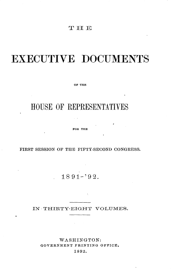 handle is hein.usccsset/usconset33266 and id is 1 raw text is: 




THE


EXECUTIVE DOCUMENTS




               OF TIM




     HOUSE OF REPRESENTATIVES



               FOR THE


FIRST SESSION OF THE FIFTY-SECOND CONGRESS.





          1891-'92.





   IN THIRTY-EIGHT VOLUMES.





          WASHINGTON:
     GOVERNMENT PRINTING OFFICE.
             1892.


