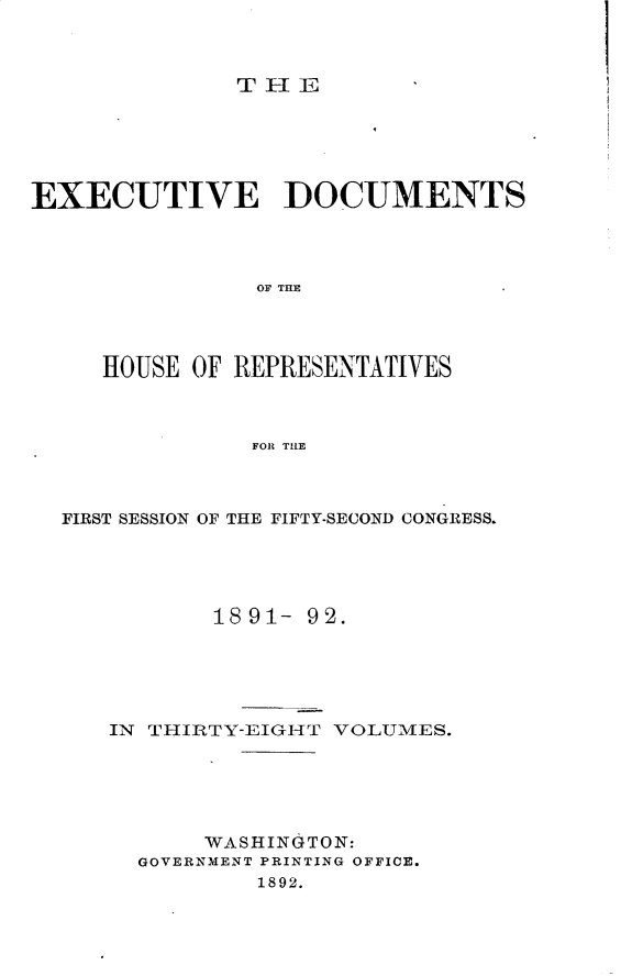 handle is hein.usccsset/usconset33267 and id is 1 raw text is: 



THEi


EXECUTIVE DOCUMENTS




                OF TIE




     HOUSE OF REPRESENTATIVES



               FOR THE


FIRST SESSION OF THE FIFTY-SECOND CONGRESS.





           18 91- 92.






   IN THIRTY-EIGHT VOLUMES.






          WASHINGTON:
     GOVERNMENT PRINTING OFFICE.
              1892.


