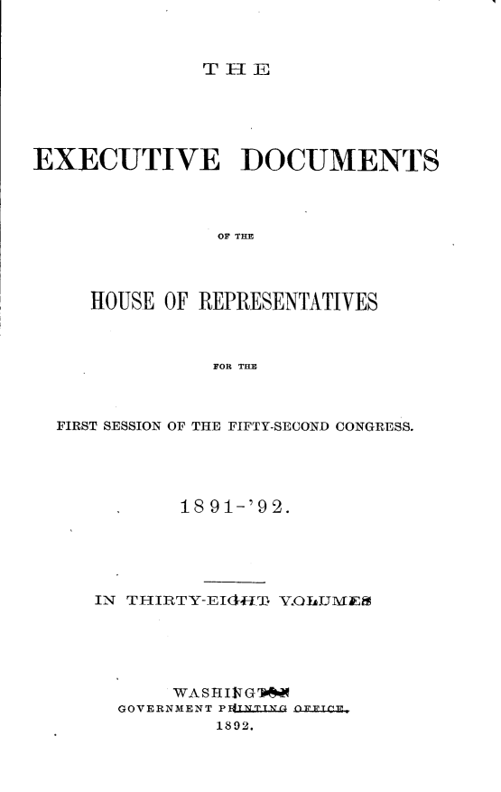 handle is hein.usccsset/usconset33269 and id is 1 raw text is: 



THEl


EXECUTIVE DOCUMENTS




                OF THE




     HOUSE OF REPRESENTATIVES



               FOR TE


FIRST SESSION OF THE FIFTY-SECOND CONGRESS.





           18 91-'92.





   IN THIRTY-EId4IT Y.OJLMiE





          WA S H I1T G 'b
     GOVERNMENT PLXNT.G .LbL T
              1892.


