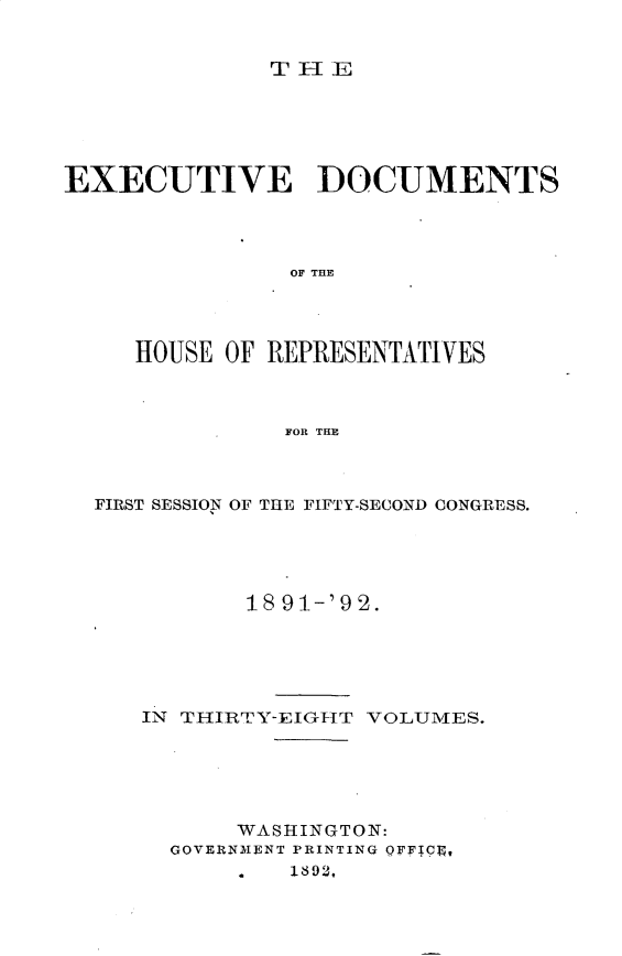 handle is hein.usccsset/usconset33270 and id is 1 raw text is: 


              TlE






EXECUTIVE DOCUMENTS




                OF THE




     HOUSE OF REPRESENTATIVES



               FOR THE


FIRST SESSION OF THE FIFTY-SECOND CONGRESS.





          18 91-'9 2.





   IN THIRTY-EIGHT VOLUMES.





          WASHINGTON:
     GOVERNMENT PRINTING OFFICq,
             1892,


