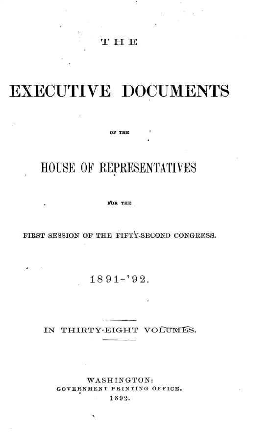handle is hein.usccsset/usconset33271 and id is 1 raw text is: 



THE


EXECUTIVE DOCUMENTS




               OF TE




     HOUSE OF REPRESENTATIVES



               FOR THE


FIRST SESSION OF THE FIFTY-SECOND CONGRESS.





          18 91-'92.





   IN THIRTY-EIGHT VOL ITIS.





          WASHINGTON:
     GOVERNMENT PRINTING OFFICE.
             1892.


