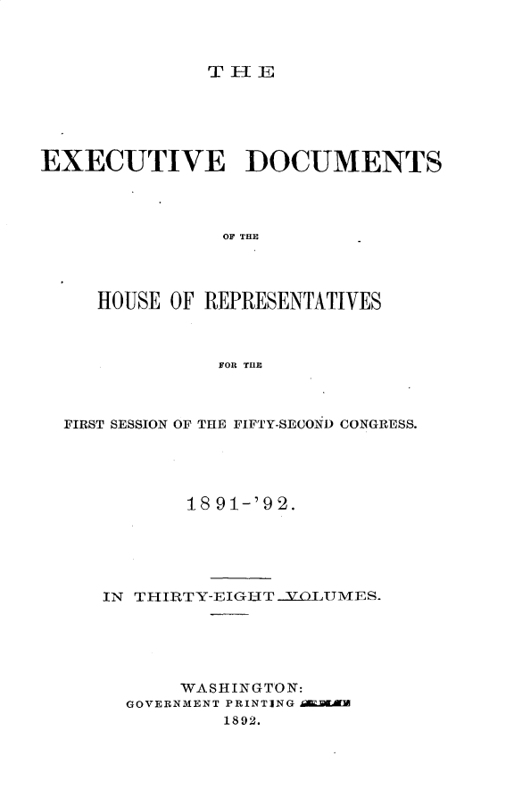 handle is hein.usccsset/usconset33273 and id is 1 raw text is: 



TlE


EXECUTIVE DOCUMENTS




                OF THE




     HOUSE OF REPRESENTATIVES



               FOR THE


FIRST SESSION OF THE FIFTY-SECOND CONGRESS.





           18 91-'92.





   IN THIRTY-EIGHT .YOLUMES.





          WASHINGTON:
     GOVERNMENT PRINTING .LilZ
              1892.


