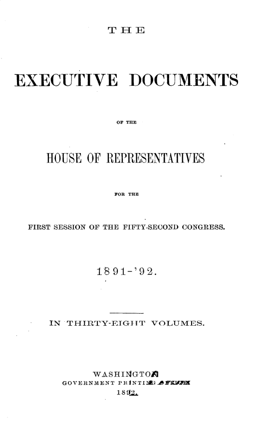 handle is hein.usccsset/usconset33276 and id is 1 raw text is: 


THlE


EXECUTIVE DOCUMENTS




                OF THE




     HOUSE OF REPRESENTATIVES



               FOR THE


FIRST SESSION OF THE FIFTY-SECOND CONGRESS.





          18 91-'92.






   IN THIRTY-EIGIT VOLUMES.






          WASHIN4GTOI
     GOVERNMENT PRNTIAUARKIMK
              18 111.


