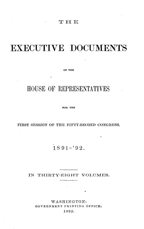 handle is hein.usccsset/usconset33278 and id is 1 raw text is: 




THlE


EXECUTIVE DOCUMENTS




                0O7 THE




     HOUSE OF REPRESENTATIVES



               FOR THE


FIRST SESSION OF THE FIFTY-SECOND CONGRESS.





           18 91-'92.






   IN THIRTY-EIGHT VOLUMES.






          WASHINGTON:
     GOVERNMENT PRINTING OFFICE.
              1892.


