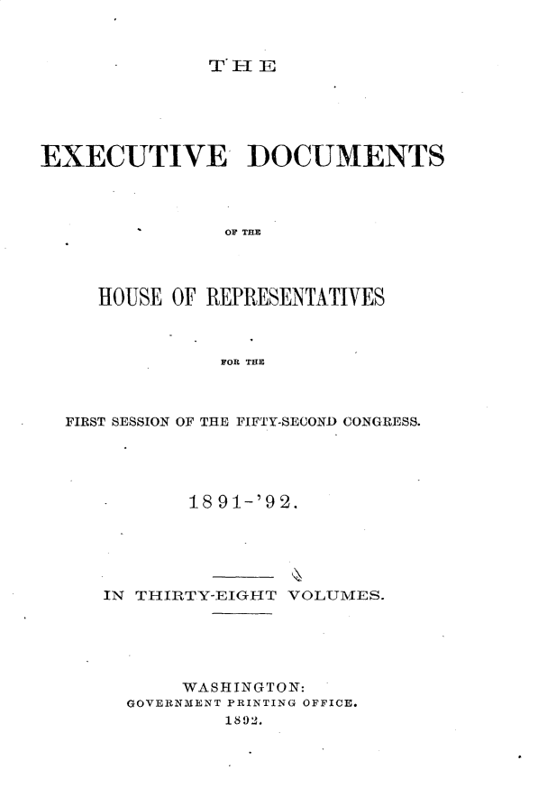 handle is hein.usccsset/usconset33279 and id is 1 raw text is: 



T'HE


EXECUTIVE DOCUMENTS




                OF THE




     HOUSE OF REPRESENTATIVES



               FOR THE


FIRST SESSION OF THE FIFTY-SECOND CONGRESS.





           18 91-'92.





   IN THIRTY-EIGHT VOLUMES.





          WASHINGTON:
     GOVERNMENT PRINTING OFFICE.
              1892.


