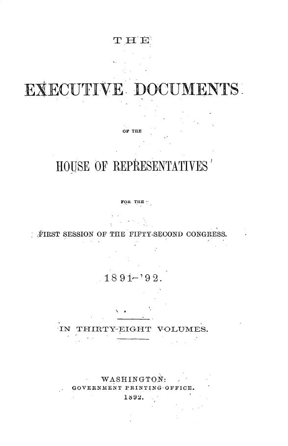handle is hein.usccsset/usconset33280 and id is 1 raw text is: 



THE


EXECUTIVE DOCUMENTS




                OF THE




     HOUSE OF REPRESENTATIVES



                FOR THE *I


FIRST SESSION OF


THE FIFTY-SECOND CONGRESS.


       18 9 i-'9 2.






IN TI-IIRTY-EIGI-IT VOLUMES.






       WASHINGTON:
  GOVERNMENT PRINTING-OFFICE.
          182


