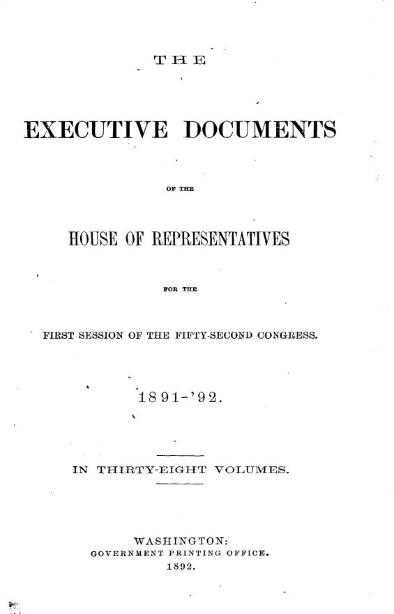 handle is hein.usccsset/usconset33283 and id is 1 raw text is: 



THE


EXECUTIVE DOCUMENTS




                OF TIM




     HOUSE OF REPRESENTATIVES



               FOR THE


FIRST SESSION OF THE FIFTY-SECOND CONGRESS.





          18 91-'92.





   IN THIRTY-EIGHT VOLUMES.





          WASHINGTON:
     GOVERNMENT PRINTING OFFICE.
              1892.


