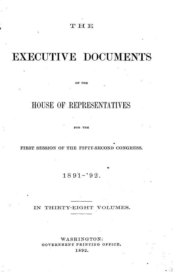 handle is hein.usccsset/usconset33284 and id is 1 raw text is: 



              THlE






EXECUTIVE DOCUMENTS




                OF THE




     HOUSE OF REPRESENTATIVES



               FOR THE



  FIRST SESSION OF THE FIFTY-SECOND CONGRESS.





             18 91-'92.


IN THIRTY-EIGIT VOLUMES.





       WASHINGTON:
  GOVERNMENT PRINTING OFFICE.
          1892.


