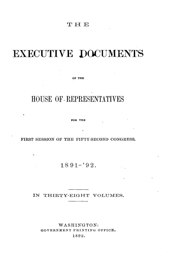 handle is hein.usccsset/usconset33285 and id is 1 raw text is: 



THE


EXECUTIVE DOCUMENTS




               OF TM




     HOUSE OF. REPRESENTATIVES



               FOR THE


FIRST SESSION OF THE FIFTY-SECOND CONGRESS.





          18 91-'92.





   IN THIRTY-EIGrHT VOLUMES.





          WASHINGTON:
     GOVERNMENT PRINTING OFFICE.
             1892.


