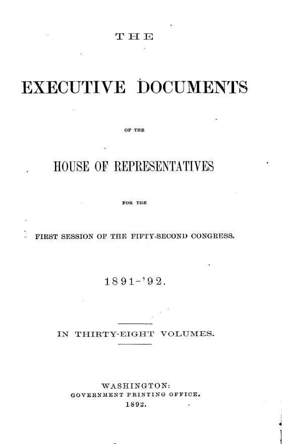 handle is hein.usccsset/usconset33286 and id is 1 raw text is: 



T-1E


EXECUTIVE DOCUMENTS




                OF THE




     HOUSE OF REPRESENTATIVES



                FOR THE


FIRST SESSION OF THE FIFTY-SECOND CONGRESS.





           18 91-'92.






   IN THIRTY-EIG-HT VOLUMES.






          WASHINGTON:
     GOVERNMENT PRINTING OFFICE.
              1892.


4


