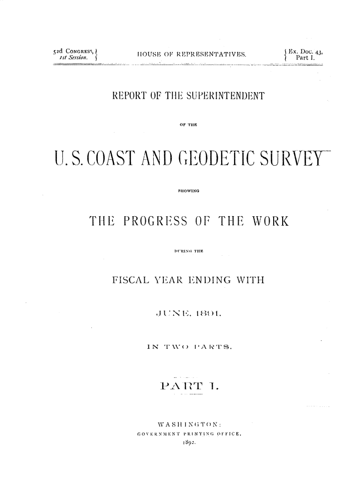 handle is hein.usccsset/usconset33287 and id is 1 raw text is: 






52d CONGRESS,
ist Session. )


HOUSE OF REPRESENTATIV


ES.       x. Doc. 43,
           Part 1.


           REPORT OF THE SUPERINTENDENT









U. S. COAST AND GEODETIC SURVEY



                       SHO 0WING


THE   PROGRESS


OF  THE   WORK


I'IRXtlNd Tifi


FISCAL  YEAR  ENDING   WITH




        J TN '>. 181,hT.




      I N '1' NV ( )  IP'A 1I'?IS.


PAIR  'r


I.


    VASH I N(T()N:
GoN1 RNMENi' PRINTING OFFICE.
         ; 89.


