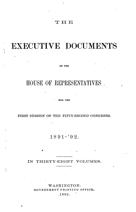 handle is hein.usccsset/usconset33288 and id is 1 raw text is: 




THE


EXECUTIVE DOCUMENTS









     HOUSE OF REPRESENTATIVES



               FOR THE


FIRST SESSION OF THE FIFTY-SECOND CONGRESS.





          18 91-'92.





   IN THIRTY-EIGHT VOLUMES.


     WASHINGTON:
GOVERNMENT PRINTING OFFICE.
       S.1802.


