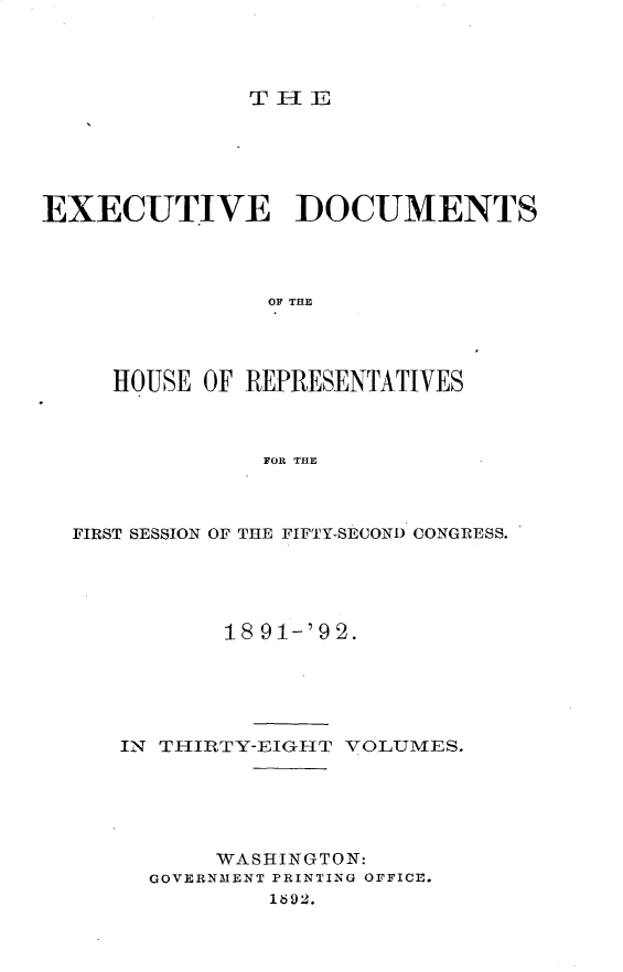 handle is hein.usccsset/usconset33292 and id is 1 raw text is: 




THE


EXECUTIVE DOCUMENTS




                OF THE




     HOUSE OF REPRESENTATIVES



               FOR THE


FIRST SESSION OF THE FIFTY-SECOND CONGRESS.





           18 91-'92.





   IN THIRTY-EIGHT VOLUMES.





          WASHINGTON:
     GOVERNMENT PRINTING OFFICE.
              1892.


