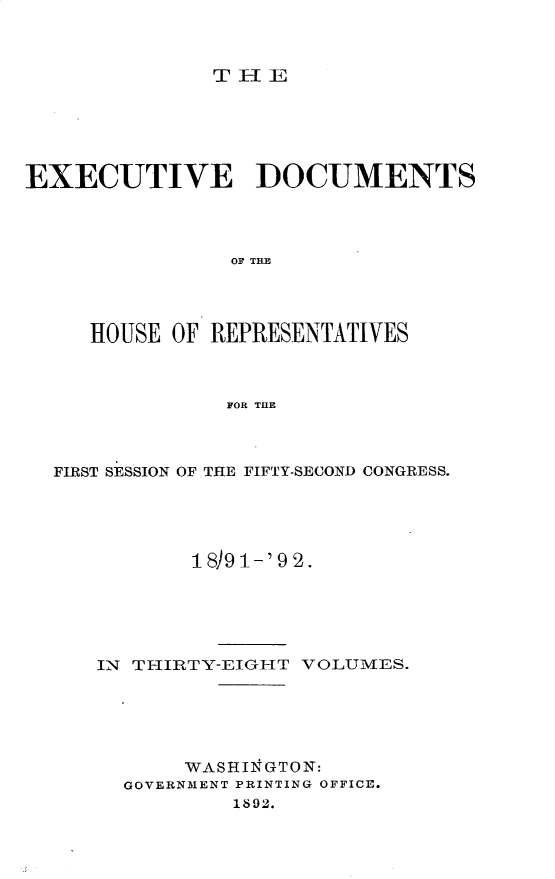 handle is hein.usccsset/usconset33294 and id is 1 raw text is: 



TlE


EXECUTIVE DOCUMENTS




                OF THE




     HOUSE OF REPRESENTATIVES



               FOR THlE


FIRST SESSION OF THE FIFTY-SECOND CONGRESS.





           18)9 1-'9 2.





   IN THIRTY-EIGHT VOLUMES.





          WASHII1GTON:
     GOVERNMENT PRINTING OFFICE.
              1892.


