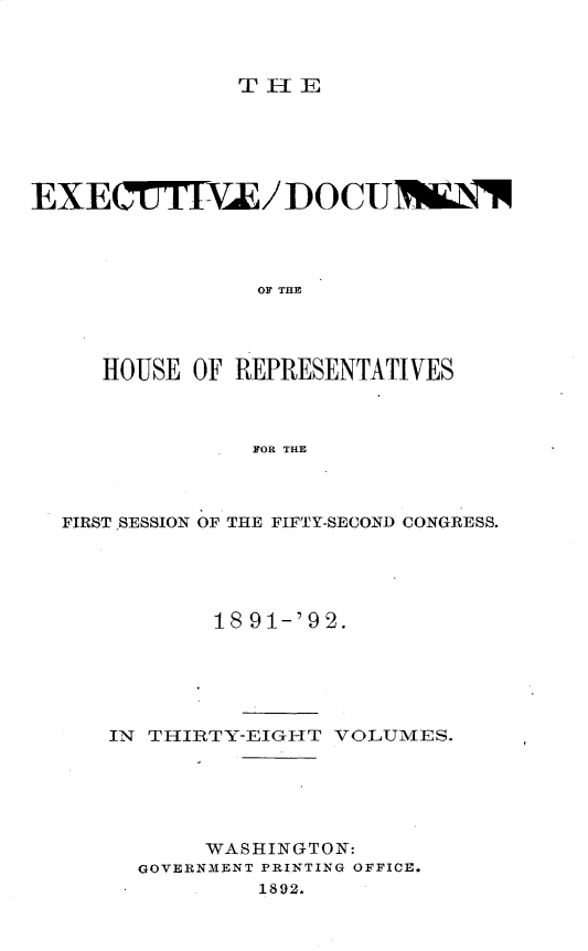 handle is hein.usccsset/usconset33295 and id is 1 raw text is: 



TlE


EXECTIE/ DOCUTN\




               OF THY,




     HOUSE OF REPRESENTATIVES



               FOR THE


FIRST SESSION OF THE FIFTY-SECOND CONGRESS.





          18 91-'92.






   IN THIRTY-EIGHT VOLUMES.






          WASHINGTON:
     GOVERNMENT PRINTING OFFICE.
             1892.



