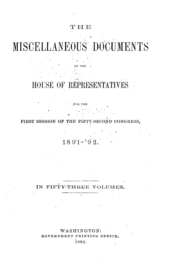 handle is hein.usccsset/usconset33296 and id is 1 raw text is: 




THFIE


MISCELLANEOUS DOCUWENTS






     HOUSE  OF REPRESENTATIVES


                FOR THIE


  FIRST SESSION OF THE FIFTY-SECOND CONGRESS)



             18 911- 'q 2.'


IN FIFTY-THREE VOLUMES.








      WASHINGTON:
 GOVERNMENT PRINTING OFFICE.
          1892.


