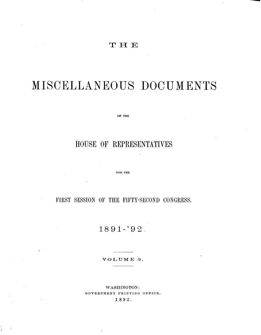 handle is hein.usccsset/usconset33297 and id is 1 raw text is: 







                 THE







MISCELLANEOUS DOCUMENTS




                   O THR E





          HOUSE OF REPRESENTATIVES




                   FOR THE


FIRST SESSION OF THE FIFTY-SECOND CONGRESS.





          1891-'92.





          VOLUME  2.




          WASHINGTON:
       GOVERNMENT PRINTING OFFICE.
             1892.


