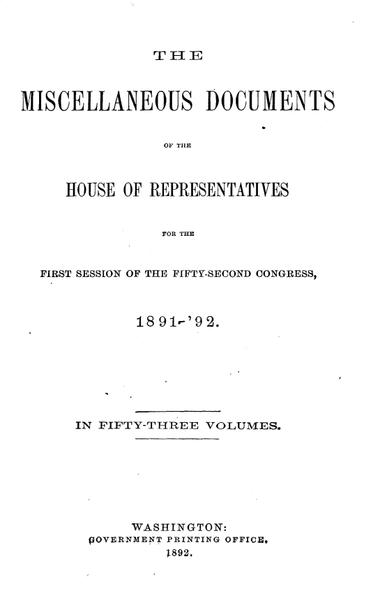 handle is hein.usccsset/usconset33299 and id is 1 raw text is: 



THE


MISCELLANEOUS DOCUMENTS


                OF THlE



     HOUSE  OF REPRESENTATIVES


                FOR THE


  FIRST SESSION OF THE FIFTY-SECOND CONGRESS,



             18 9 1-'9 2.


IN FIFTY-THREE VOLUMES.








      WASHINGTON:
 pOVERNMENT PRINTING OFFICE,
          1892.


