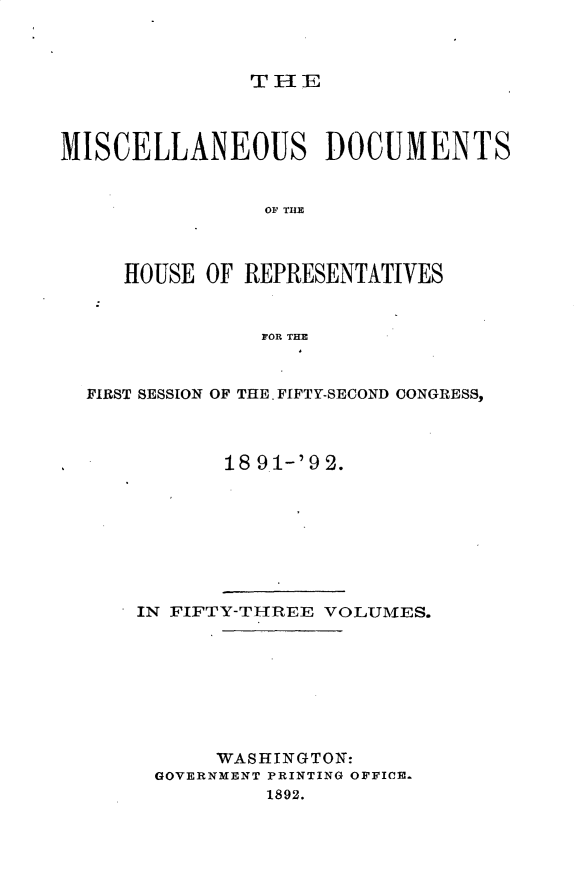 handle is hein.usccsset/usconset33300 and id is 1 raw text is: 



               THE




MISCELLANEOUS DOCUMENTS


                OF H



     HOUSE OF REPRESENTATIVES



                FOR THE



  FIRST SESSION OF THE. FIFTY-SECOND CONGRESS,




             18 91-'92.









      IN FIFTY-THREE VOLUMES.









            WASHINGTON:
       GOVERNMENT PRINTING OFFICE.
                1892.


