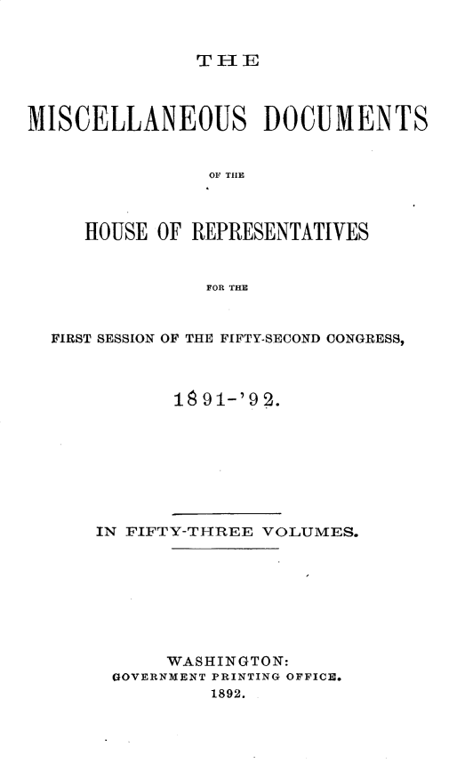 handle is hein.usccsset/usconset33301 and id is 1 raw text is: 


THE1


MISCELLANEOUS DOCUMENTS


                OF THlE



     HOUSE  OF REPRESENTATIVES


                FOR TE



  FIRST SESSION OF THE FIFTY-SECOND CONGRESS,



             18 91-'9 2.


IN FIFTY-THREE VOLUMES.








      WASHINGTON:
 GOVERNM1ENT PRINTING OFFICE.
          1892.


