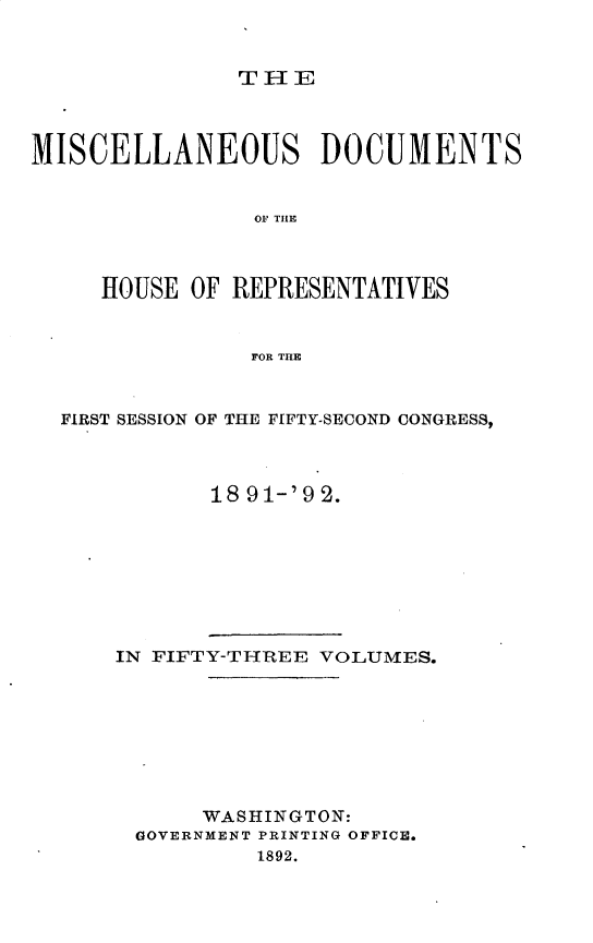 handle is hein.usccsset/usconset33302 and id is 1 raw text is: 



THIE


MISCELLANEOUS DOCUMENTS


                OF~ THLE



     HOUSE  OF REPRESENTATIVES


                FOR THE



  FIRST SESSION OF THE FIFTY-SECOND CONGRESS,



             18 9 1-'9 2.


IN FIFTY-THREE VOLUMES.








      WASHINGTON:
 GOVERNMENT PRINTING OFFICE.
          1892.


